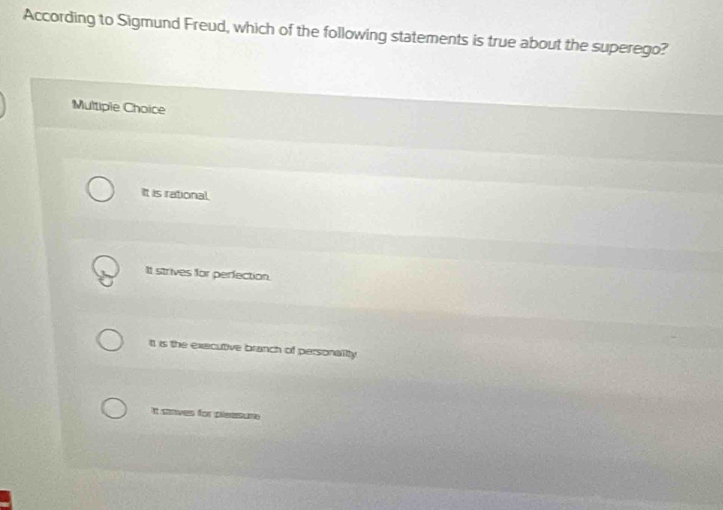 According to Sigmund Freud, which of the following statements is true about the superego?
Multiple Choice
It is rational.
It strives for perfection.
It is the executive branch of personality
It staves for pleasure