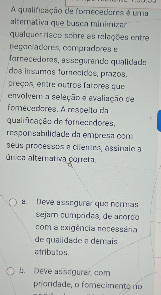 A qualificação de fornecedores é uma
alternativa que busca minimizar
qualquer risco sobre as relações entre
negociadores, compradores e
fornecedores, assegurando qualidade
dos insumos fornecidos, prazos,
preços, entre outros fatores que
envolvem a seleção e avaliação de
fornecedores. A respeito da
qualificação de fornecedores,
responsabilidade da empresa com
seus processos e clientes, assinale a
única alternativa correta.
a. Deve assegurar que normas
sejam cumpridas, de acordo
com a exigência necessária
de qualidade e demais
atributos.
b. Deve assegurar, com
prioridade, o fornecimento no