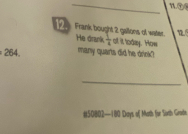 11.⑨® 
2 Frank bought 2 gallons of water. 12. 
He drank  1/4  of it today. How
264. many quarts did he drink? 
_ 
# 50802—180 Days of Math for Sixth Grode