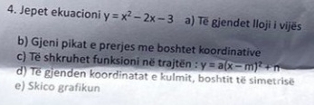 Jepet ekuacioni y=x^2-2x-3 a) Të gjendet lloji i vijës
b) Gjeni pikat e prerjes me boshtet koordinative
c) Të shkruhet funksioni në trajtën : y=a(x-m)^2+n
d) Tế gjenden koordinatat e kulmit, boshtit të simetrisë
e) Skico grafikun