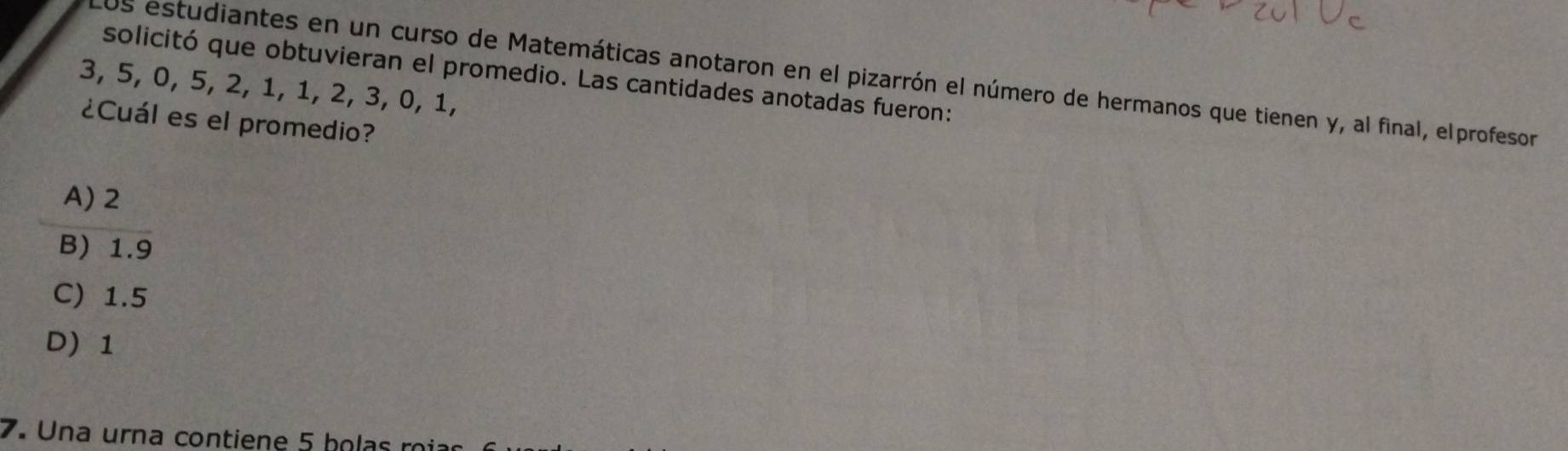 solicitó que obtuvieran el promedio. Las cantidades anotadas fueron:
Los estudiantes en un curso de Matemáticas anotaron en el pizarrón el número de hermanos que tienen y, al final, elprofesor
3, 5, 0, 5, 2, 1, 1, 2, 3, 0, 1,
¿Cuál es el promedio?
A) 2
B) 1.9
C) 1.5
D) 1
7. Una urna contiene 5 bolas ri r