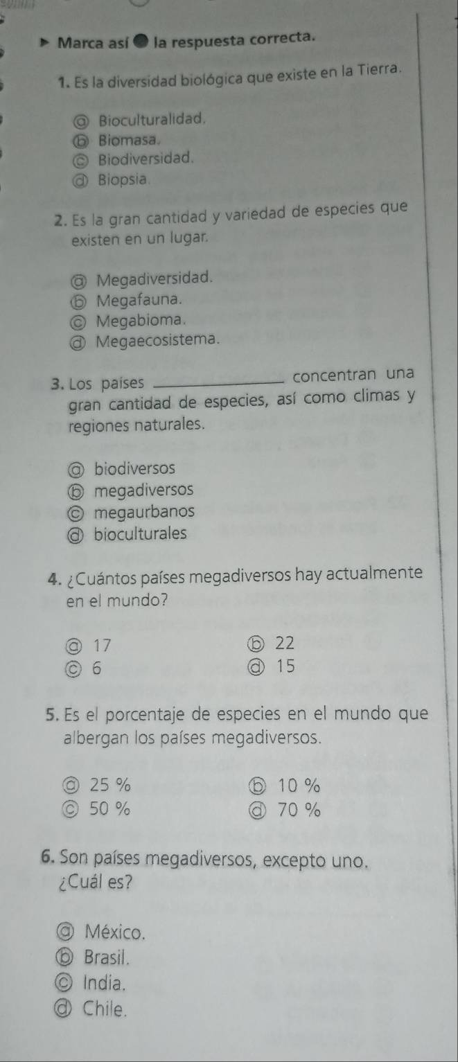 Marca así ● la respuesta correcta.
1. Es la diversidad biológica que existe en la Tierra.
@ Bioculturalidad,
ⓑ Biomasa
◎ Biodiversidad.
@ Biopsia.
2. Es la gran cantidad y variedad de especies que
existen en un lugar.
@ Megadiversidad.
⑥ Megafauna.
© Megabioma.
ⓓ Megaecosistema.
3. Los países _concentran una
gran cantidad de especies, así como climas y
regiones naturales.
@ biodiversos
ⓑ megadiversos
© megaurbanos
@ bioculturales
4. ¿Cuántos países megadiversos hay actualmente
en el mundo?
@ 17 ⑥ 22
C 6 @ 15
5. Es el porcentaje de especies en el mundo que
albergan los países megadiversos.
◎ 25 % ⓑ 10 %
◎ 50 % @ 70 %
6. Son países megadiversos, excepto uno.
¿Cuál es?
@ México.
⑥ Brasil.
© India.
a Chile.