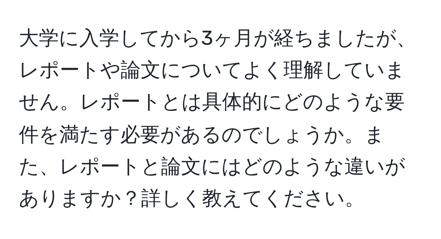 大学に入学してから3ヶ月が経ちましたが、レポートや論文についてよく理解していません。レポートとは具体的にどのような要件を満たす必要があるのでしょうか。また、レポートと論文にはどのような違いがありますか？詳しく教えてください。