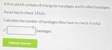 A first aid kit contains 6 triangular bandages and 8 rolled bandages. 
Aarav has to check 13 kits. 
Calculate the number of bandages they have to check in total. 
□ bandages 
Submit Answer