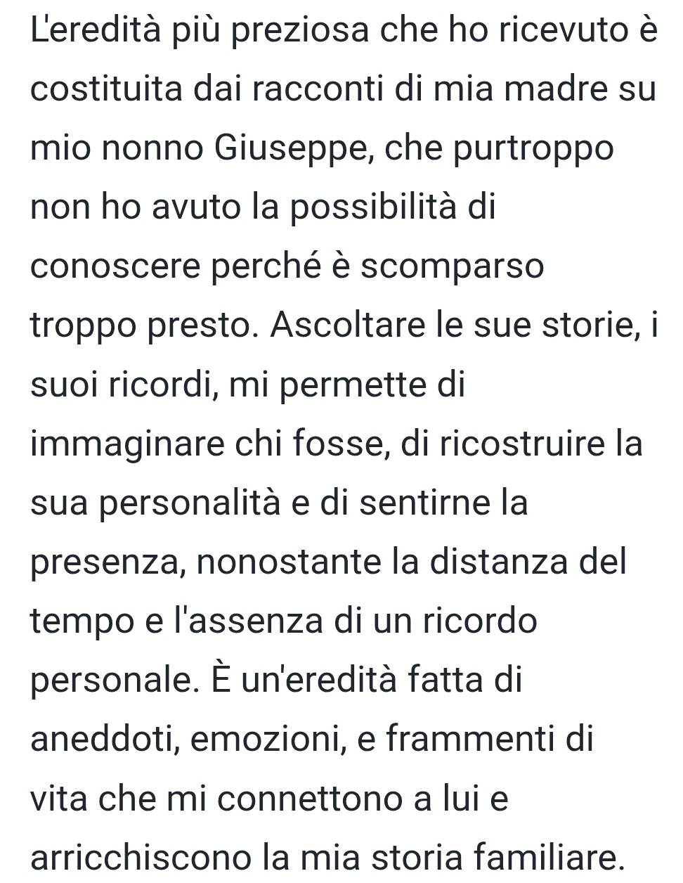 Leredità più preziosa che ho ricevuto è 
costituita dai racconti di mia madre su 
mio nonno Giuseppe, che purtroppo 
non ho avuto la possibilità di 
conoscere perché è scomparso 
troppo presto. Ascoltare le sue storie, i 
suoi ricordi, mi permette di 
immaginare chi fosse, di ricostruire la 
sua personalità e di sentirne la 
presenza, nonostante la distanza del 
tempo e l'assenza di un ricordo 
personale. È un'eredità fatta di 
aneddoti, emozioni, e frammenti di 
vita che mi connettono a lui e 
arricchiscono la mia storia familiare.