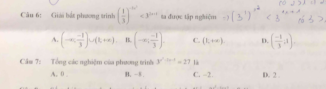 Giải bất phương trình ( 1/3 )^-3x^2<3^(2x+1) ta được tập nghiệm
A. (-∈fty ; (-1)/3 )∪ (1;+∈fty ). B. (-∈fty ; (-1)/3 ). C. (1;+∈fty ). D. ( (-1)/3 ;1). 
Câu 7: Tổng các nghiệm của phương trình 3^(x^2)-2x-5=27 là
A. 0. B. -8. C. -2. D. 2.