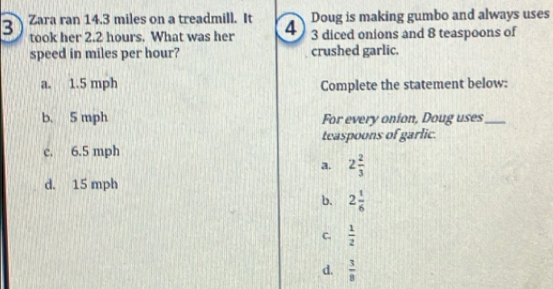 Doug is making gumbo and always uses
3 Zara ran 14.3 miles on a treadmill. It 4 3 diced onions and 8 teaspoons of
took her 2.2 hours. What was her
speed in miles per hour? crushed garlic.
a. 1.5 mph Complete the statement below:
b. 5 mph For every onion, Doug uses_
teaspoons of garlic.
c. 6.5 mph
a. 2 2/3 
d. 15 mph
b. 2 1/6 
C.  1/2 
d.  3/8 