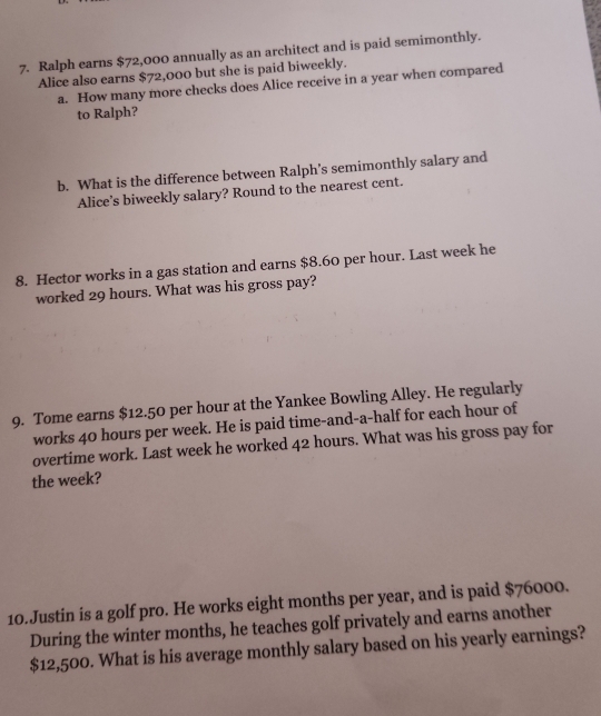 Ralph earns $72,000 annually as an architect and is paid semimonthly. 
Alice also earns $72,000 but she is paid biweekly. 
a. How many more checks does Alice receive in a year when compared 
to Ralph? 
b. What is the difference between Ralph’s semimonthly salary and 
Alice’s biweekly salary? Round to the nearest cent. 
8. Hector works in a gas station and earns $8.60 per hour. Last week he 
worked 29 hours. What was his gross pay? 
9. Tome earns $12.50 per hour at the Yankee Bowling Alley. He regularly 
works 40 hours per week. He is paid time-and-a-half for each hour of 
overtime work. Last week he worked 42 hours. What was his gross pay for 
the week? 
10.Justin is a golf pro. He works eight months per year, and is paid $76000. 
During the winter months, he teaches golf privately and earns another
$12,500. What is his average monthly salary based on his yearly earnings?