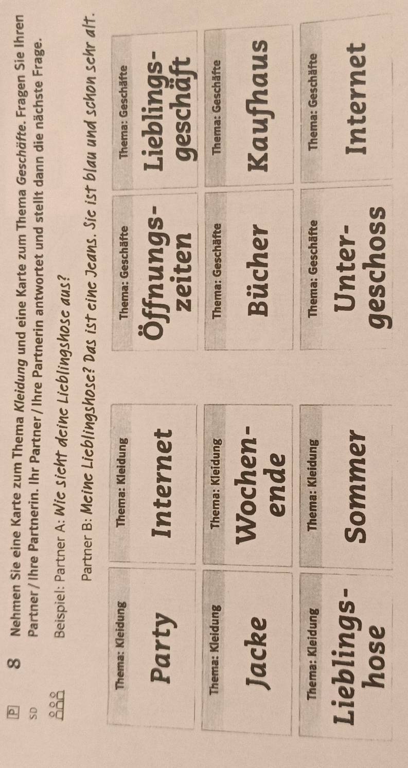 Nehmen Sie eine Karte zum Thema Kleidung und eine Karte zum Thema Geschäfte. Fragen Sie Ihren 
SD Partner/ Ihre Partnerin. Ihr Partner / Ihre Partnerin antwortet und stellt dann die nächste Frage. 
888 Beispiel: Partner A: Wie sicht deine Lieblingshose aus? 
Partner B: Meine Lieblingshose? Das ist eine Jeans. Sie ist blau und schon sehr alt. 
Thema: Kleidung Thema: Kleidung Thema: Geschäfte Thema: Geschäfte 
Party Internet 
Öffnungs- Lieblings- 
zeiten geschaft 
Thema: Kleidung Thema: Kleidung Thema: Geschäfte Thema: Geschäfte 
Wochen- 
Jacke Bücher Kaufhaus 
ende 
Thema: Kleidung Thema: Kleidung Thema: Geschäfte Thema: Geschäfte 
Lieblings- Sommer 
Unter- 
Internet 
hose geschoss