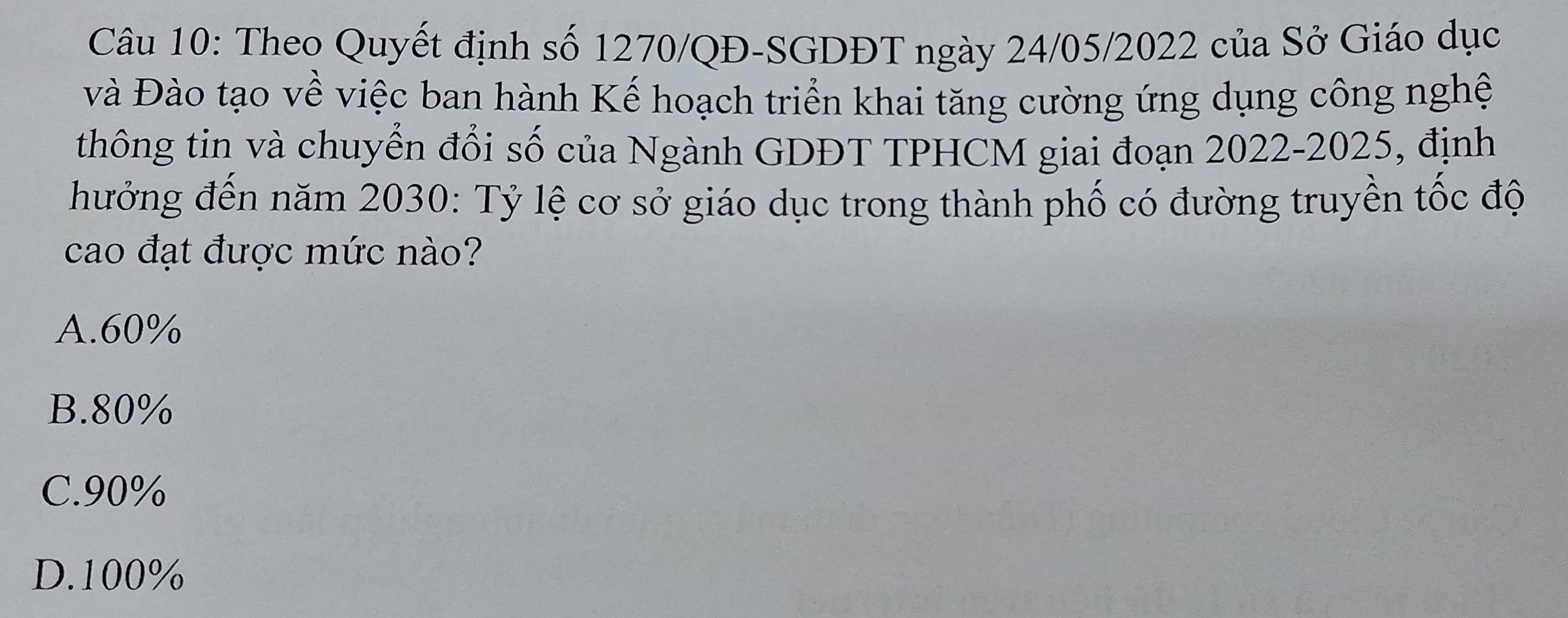 Theo Quyết định số 1270/QĐ -SGDĐT ngày 24/05/2022 của Sở Giáo dục
và Đào tạo về việc ban hành Kế hoạch triển khai tăng cường ứng dụng công nghệ
thông tin và chuyển đổi số của Ngành GDĐT TPHCM giai đoạn 2022-2025, định
hưởng đến năm 2030 : Tỷ lệ cơ sở giáo dục trong thành phố có đường truyền tốc độ
cao đạt được mức nào?
A. 60%
B. 80%
C. 90%
D. 100%