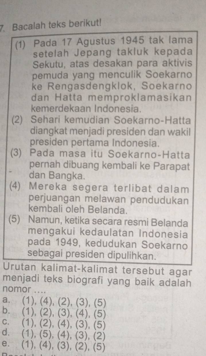 Bacalah teks berikut!
(1) Pada 17 Agustus 1945 tak lama
setelah Jepang takluk kepada
Sekutu, atas desakan para aktivis
pemuda yang menculik Soekarno
ke Rengasdengklok, Soekarno
dan Hatta memproklamasikan
kemerdekaan Indonesia.
(2) Sehari kemudian Soekarno-Hatta
diangkat menjadi presiden dan wakil
presiden pertama Indonesia.
(3) Pada masa itu Soekarno-Hatta
pernah dibuang kembali ke Parapat
dan Bangka.
(4) Mereka segera terlibat dalam
perjuangan melawan pendudukan
kembali oleh Belanda.
(5) Namun, ketika secara resmi Belanda
mengakui kedaulatan Indonesia
pada 1949, kedudukan Soekarno
sebagai presiden dipulihkan.
Urutan kalimat-kalimat tersebut agar
menjadi teks biografi yang baik adalah
nomor ....
a. (1), (4), (2), (3), (5)
b. (1), (2), (3), (4), (5)
c. (1), (2), (4), (3), (5)
d. (1), (5), (4), (3), (2)
e. (1), (4), (3), (2), (5)