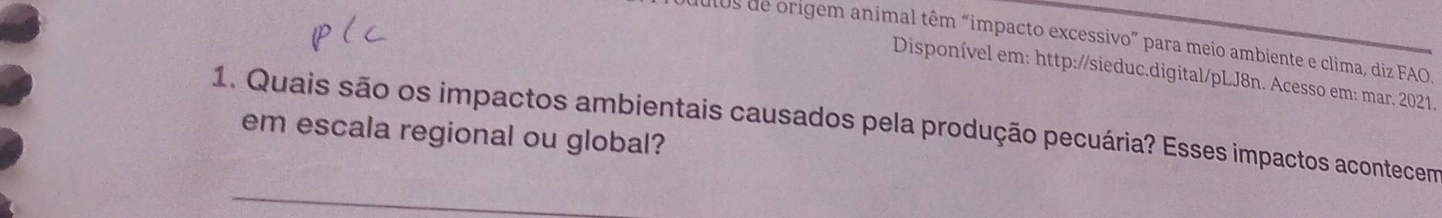 os de origem animal têm “impacto excessivo” para meio ambiente e clima, diz FAO. 
Disponível em: http://sieduc.digital/pLJ8n. Acesso em: mar. 2021. 
1. Quais são os impactos ambientais causados pela produção pecuária? Esses impactos acontecem 
em escala regional ou global?