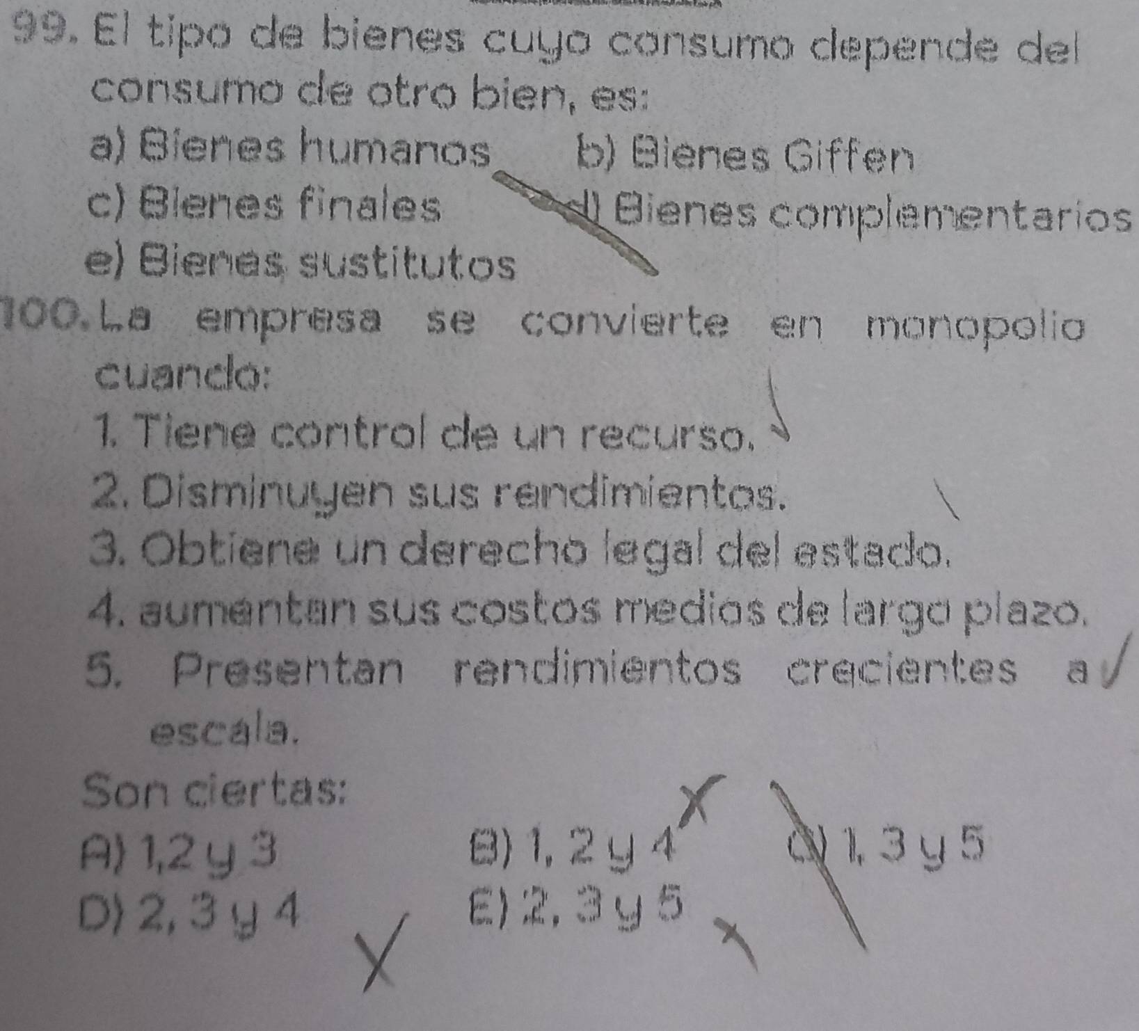 El tipó de bienes cuyo consumo depende del
consumo de otro bien, es:
a) Bíenes humanos b) Bienes Giffen
c) Blenes finales d Bienes complementarios
e) Bienes sustitutos
100.La empresa se convierte en monopolio
cuando:
1. Tiene control de un recurso.
2. Disminuyen sus rendimientos.
3. Obtiene un derecho legal del estado.
4. aumentan sus costos medios de largo plazo.
5. Presentan rendimientos crecientes a 
escala.
Son ciertas:
A 1, 2 y 3 B) 1, 2 y4 C 1, 3 y 5
D> 2, 3 y 4 E) 2, 3y 5