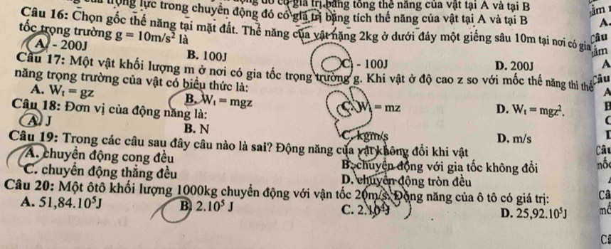 ng đô có gia trị băng tổng thê năng của vật tại A và tại B ầm 
l trong lực trong chuyển động đó có giá trị băng tích thể năng của vật tại A và tại B A.
Câu 16: Chọn gốc thể năng tại mặt đất. Thể năng của vật nặng 2kg ở dưới đây một giếng sâu 10m tại nơi có gia ằm
ốc trọng trường g=10m/s^2 là
Câu
A - 200J B. 100J
Ci-100J D. 200J
Cầu 17: Một vật khối lượng m ở nơi có gia tốc trọng trường g. Khi vật ở độ cao z so với mốc thể năng thì thể A
Câu
năng trọng trường của vật có biểu thức là:
A. W_t=gz
B. W_1=mgz
Câu 18: Đơn vị của động năng là:
=mz
D. W_t=mgz^2.
A J B. N C. kgm/s
D. m/s

Câu 19: Trong các câu sau đây câu nào là sai? Động năng của vật không đổi khi vật
Câu
A. chuyển động cong đều Bechuyện động với gia tốc không đổi mố
C. chuyển động thắng đều D. chuyển động tròn đều
Câu 20: Một ôtô khối lượng 1000kg chuyển động với vận tốc 20m/s Động năng của ô tô có giá trị: Câ
A. 51,84.10^5J B 2.10^5J C. 2.10 D. 25, 92.10^5J mố
C