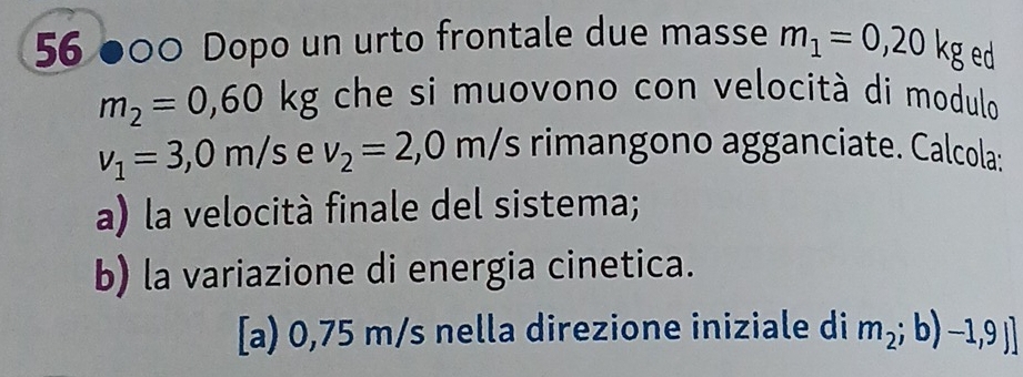 56 ●00 Dopo un urto frontale due masse m_1=0,20kg ed
m_2=0,60kg che si muovono con velocità di modulo
v_1=3,0m/s e v_2=2,0m/s rimangono agganciate. Calcola: 
a) la velocità finale del sistema; 
b) la variazione di energia cinetica. 
[a) 0,75 m/s nella direzione iniziale di m_2;b)-1,9J]