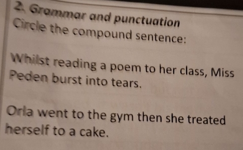 Grammar and punctuation 
Circle the compound sentence: 
Whilst reading a poem to her class, Miss 
Peden burst into tears. 
Orla went to the gym then she treated 
herself to a cake.