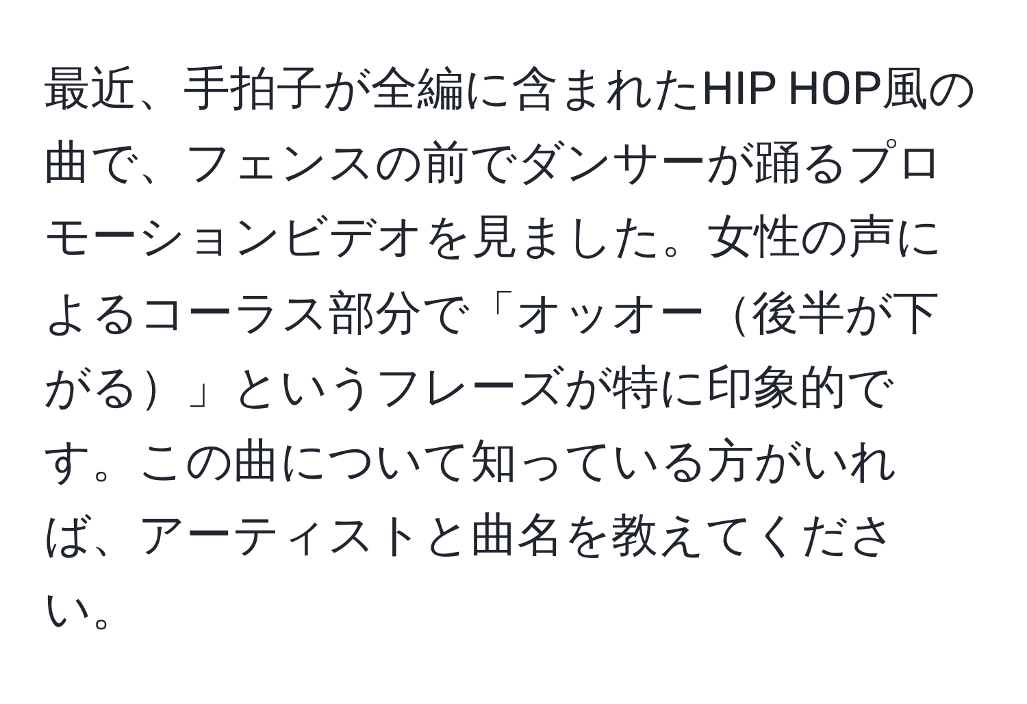 最近、手拍子が全編に含まれたHIP HOP風の曲で、フェンスの前でダンサーが踊るプロモーションビデオを見ました。女性の声によるコーラス部分で「オッオー後半が下がる」というフレーズが特に印象的です。この曲について知っている方がいれば、アーティストと曲名を教えてください。