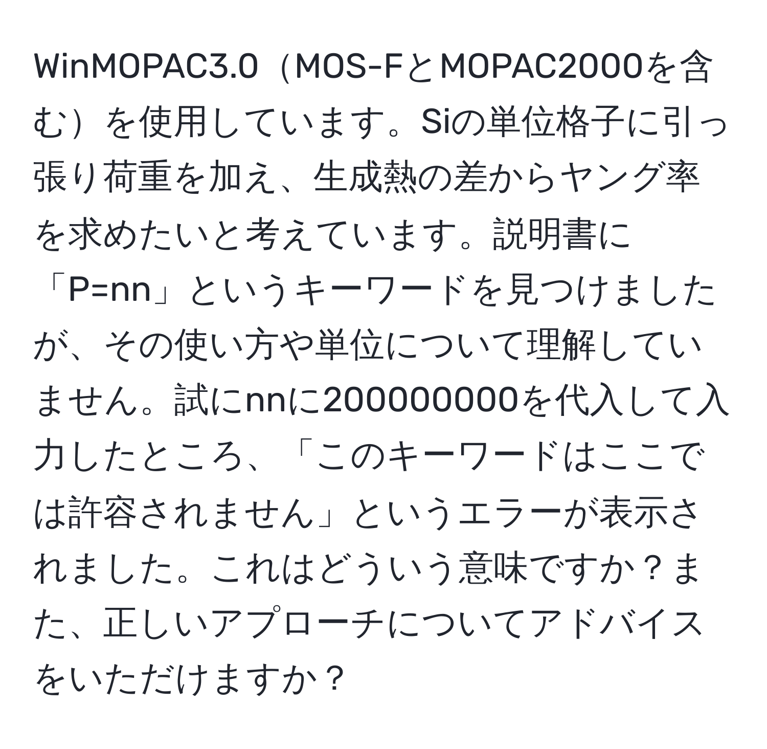 WinMOPAC3.0MOS-FとMOPAC2000を含むを使用しています。Siの単位格子に引っ張り荷重を加え、生成熱の差からヤング率を求めたいと考えています。説明書に「P=nn」というキーワードを見つけましたが、その使い方や単位について理解していません。試にnnに200000000を代入して入力したところ、「このキーワードはここでは許容されません」というエラーが表示されました。これはどういう意味ですか？また、正しいアプローチについてアドバイスをいただけますか？