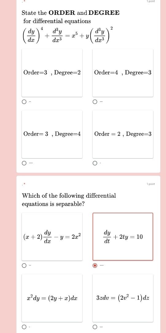 point
State the ORDER and DEGREE
for differential equations
( dy/dx )^4+ d^3y/dx^3 =x^5+y( d^3y/dx^3 )^2
Order =3 , Degree =2 Order =4 , Degree =3
Order =3 , Degree =4 Order =2 , Degree =3
----
1 point
Which of the following differential
equations is separable?
(x+2) dy/dx -y=2x^2  dy/dt +2ty=10
x^2dy=(2y+x)dx 3zdv=(2v^2-1)dz