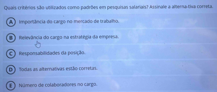 Quais critérios são utilizados como padrões em pesquisas salariais? Assinale a alterna-tiva correta.
A ) Importância do cargo no mercado de trabalho.
B ) Relevância do cargo na estratégia da empresa.
C ) Responsabilidades da posição.
D ) Todas as alternativas estão corretas.
E  Número de colaboradores no cargo.