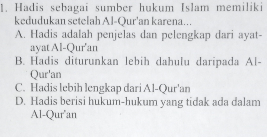 Hadis sebagai sumber hukum Islam memiliki
kedudukan setelah Al-Qur'an karena...
A. Hadis adalah penjelas dan pelengkap dari ayat-
ayat Al-Qur'an
B. Hadis diturunkan lebih dahulu daripada Al-
Qur'an
C. Hadis lebih lengkap dari Al-Qur'an
D. Hadis berisi hukum-hukum yang tidak ada dalam
Al-Qur'an