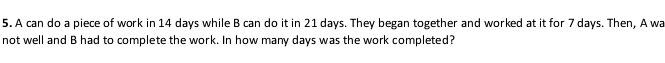 A can do a piece of work in 14 days while B can do it in 21 days. They began together and worked at it for 7 days. Then, A wa 
not well and B had to complete the work. In how many days was the work completed?