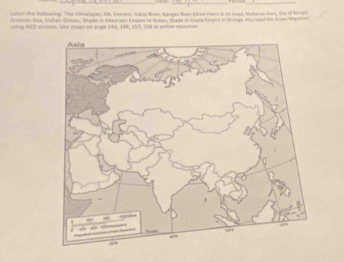 Date _Venus_ 
Laliel the following: The Himalayas, Mt. Everest, Indus River, Ganges River (draw rivers in on magi, Mohenys-Daru, Bay of Bengh, 
Arabian Sea, Indian Ocean, Shade in Mauryan Empire in Green, Shade in Gupta Empir in Grange. Aso libel the Aryan Maration 
using RED arrows. Use maps on page 144, 149, 157, 158 or online resources