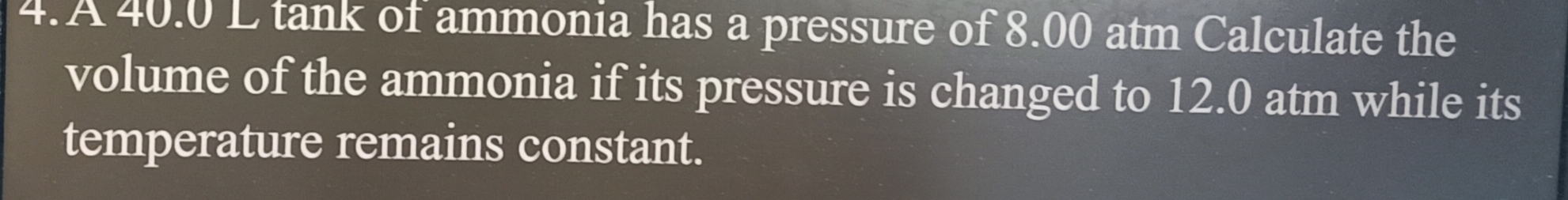 A 40.0 L tank of ammonia has a pressure of 8.00 atm Calculate the 
volume of the ammonia if its pressure is changed to 12.0 atm while its 
temperature remains constant.