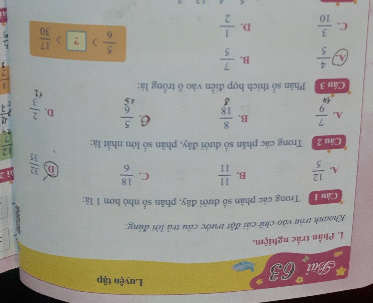 BaiE3
Luyện tập
I. Phần trắc nghiệm.
Khoanh tròn vào chữ cái đặt trước câu trả lời đúng:
Câu 1 Trong các phân số dưới đây, phân số nhỏ hơn 1 là:
A.  12/5 
C.
B.  11/11   18/6  ài 2
D  32/35 
Cái 20 Trong các phân số dưới đây, phân số lớn nhất là:
 12/7 
24
B.
A.  7/9   8/18  6.  5/6 
D.  2/3 
8
Câu 3 Phân số thích hợp điễn vào ô trống là:

 1/2 
A.  4/5   7/5 
B.
C.  3/10   1/2 
D.
 5/6 > ?> 17/30 