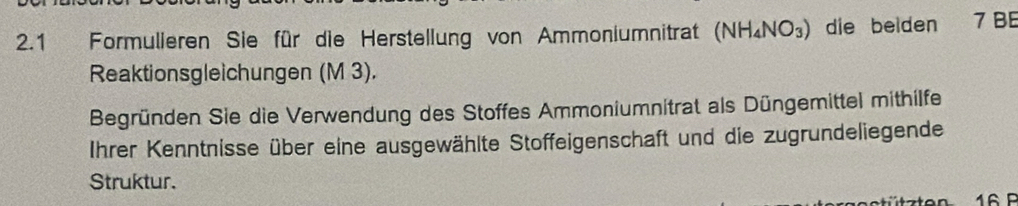 2.1 Formulieren Sie für die Herstellung von Ammoniumnitrat (NH_4NO_3) die beiden 7 B 
Reaktionsgleichungen (M 3). 
Begründen Sie die Verwendung des Stoffes Ammoniumnitrat als Düngemittel mithilfe 
Ihrer Kenntnisse über eine ausgewählte Stoffeigenschaft und die zugrundeliegende 
Struktur.