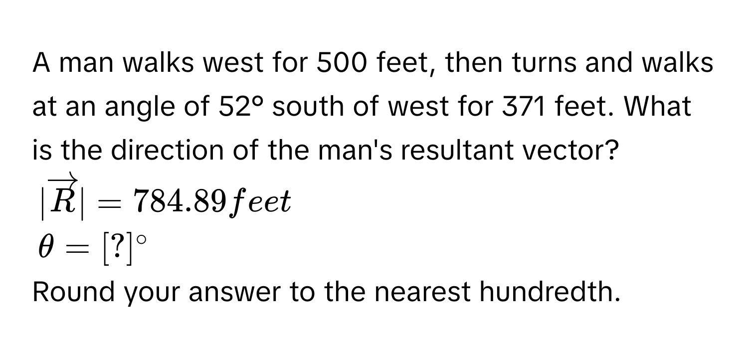 A man walks west for 500 feet, then turns and walks at an angle of 52° south of west for 371 feet. What is the direction of the man's resultant vector?
|vector R|=784.89feet
θ =[?]^circ 
Round your answer to the nearest hundredth.