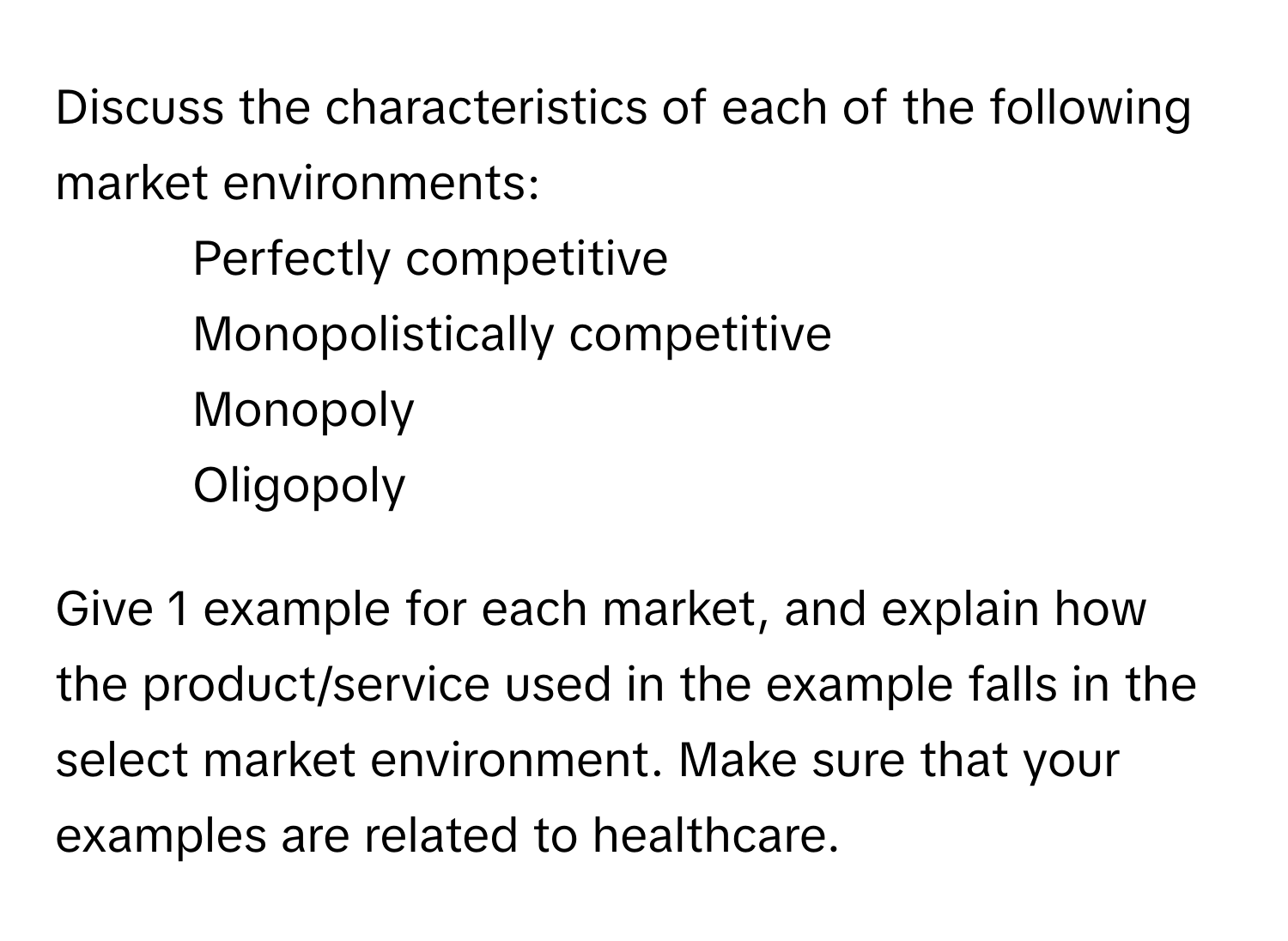 Discuss the characteristics of each of the following market environments:

* Perfectly competitive
* Monopolistically competitive
* Monopoly
* Oligopoly

Give 1 example for each market, and explain how the product/service used in the example falls in the select market environment. Make sure that your examples are related to healthcare.