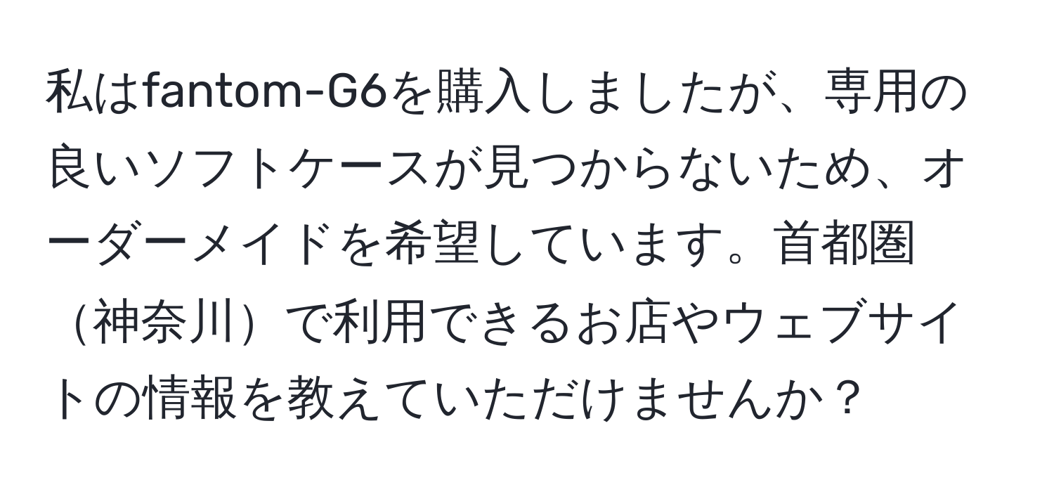 私はfantom-G6を購入しましたが、専用の良いソフトケースが見つからないため、オーダーメイドを希望しています。首都圏神奈川で利用できるお店やウェブサイトの情報を教えていただけませんか？