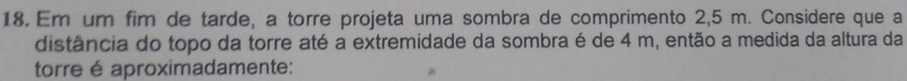 Em um fim de tarde, a torre projeta uma sombra de comprimento 2,5 m. Considere que a 
distância do topo da torre até a extremidade da sombra é de 4 m, então a medida da altura da 
torre é aproximadamente: