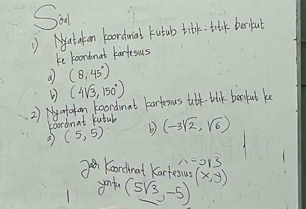 Sa 
( Natakan koordmat kutub titk tralk beriful 
ke koordmat kartesus 
a (8,45°)
b) (4sqrt(3),150°)
2) atakan koordinat bartesus titk-tulk bekut ke 
Loordinat kutub 
a (5,5) b) (-3sqrt(2),sqrt(6))
n=0.13
Koordnat Kartesus (x,y)
youta
(5sqrt(3),-5)