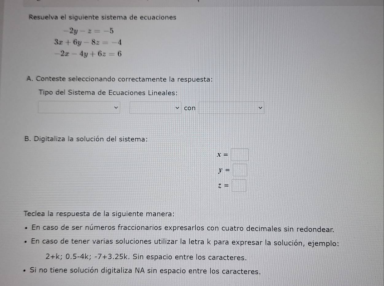 Resuelva el siguiente sistema de ecuaciones
-2y-z=-5
3x+6y-8z=-4
-2x-4y+6z=6
A. Conteste seleccionando correctamente la respuesta: 
Tipo del Sistema de Ecuaciones Lineales: 
con 
B. Digitaliza la solución del sistema:
x=□
y=□
z=□
Teclea la respuesta de la siguiente manera: 
En caso de ser números fraccionarios expresarlos con cuatro decimales sin redondear. 
En caso de tener varias soluciones utilizar la letra k para expresar la solución, ejemplo:
2+k; 0.5-4k; -7+3.25k. Sin espacio entre los caracteres. 
Si no tiene solución digitaliza NA sin espacio entre los caracteres.