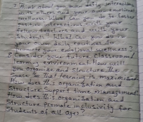 Think about you man desty intersiions 
teth others and your ocuemesional 
woellness. Wheat Can you do to fenter 
position interections will your 
follow sogelors and with your 
Students? What can you do 
your oun daily routine to 
promote your emotioval wellness? 
8. Consider your future classrooml 
learning environment. How wxill 
you organize and structure the ae 
Space so That learning is maximied 
How does this organisation and 
structure Support time management 
How does This organisation and 
Structure promate inclusivity for 
students of all ages?