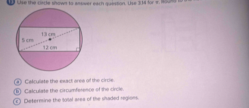 Use the circle shown to answer each question. Use 3,14 for π. Round to 
a Calculate the exact area of the circle. 
b) Calculate the circumference of the circle. 
c) Determine the total area of the shaded regions.