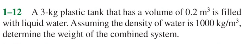 1-12 A 3-kg plastic tank that has a volume of 0.2m^3 is filled 
with liquid water. Assuming the density of water is 1000kg/m^3, 
determine the weight of the combined system.