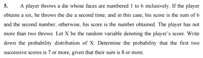 A player throws a die whose faces are numbered 1 to 6 inclusively. If the player 
obtains a six, he throws the die a second time, and in this case, his score is the sum of 6
and the second number; otherwise, his score is the number obtained. The player has not 
more than two throws. Let X be the random variable denoting the player’s score. Write 
down the probability distribution of X. Determine the probability that the first two 
successive scores is 7 or more, given that their sum is 8 or more.