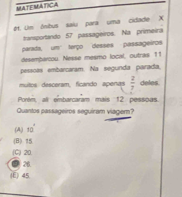 MATEMATICA
01. Um ônibus saiu para uma cidade X
transportando 57 passageiros. Na primeira
parada, um" terço "desses passageiros
desembarcou. Nesse mesmo local, outras 11
pessoas embarcaram. Na segunda parada,
muitos desceram, ficando apenas  2/7  deles.
Porém, ali embarcaram mais 12 pessoas.
Quantos passageiros seguiram viagem?
(A) 10'
(B) 15.
(C) 20.
3 26.
(E) 45.