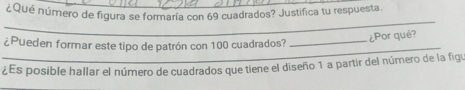 ¿Qué número de figura se formaría con 69 cuadrados? Justifica tu respuesta. 
_ 
_¿Pueden formar este tipo de patrón con 100 cuadrados?_ 
¿Por qué? 
¿Es posible hallar el número de cuadrados que tiene el diseño 1 a partir del número de la figu 
_