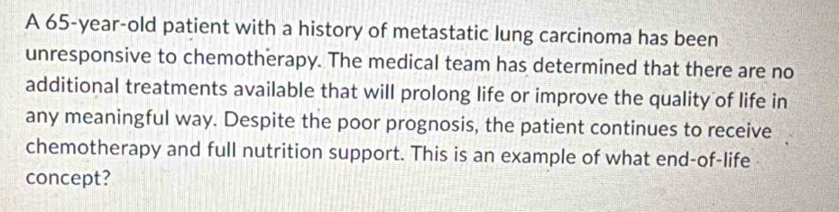 A 65-year-old patient with a history of metastatic lung carcinoma has been 
unresponsive to chemotherapy. The medical team has determined that there are no 
additional treatments available that will prolong life or improve the quality of life in 
any meaningful way. Despite the poor prognosis, the patient continues to receive 
chemotherapy and full nutrition support. This is an example of what end-of-life 
concept?