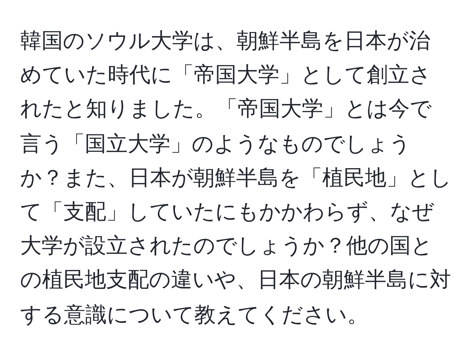 韓国のソウル大学は、朝鮮半島を日本が治めていた時代に「帝国大学」として創立されたと知りました。「帝国大学」とは今で言う「国立大学」のようなものでしょうか？また、日本が朝鮮半島を「植民地」として「支配」していたにもかかわらず、なぜ大学が設立されたのでしょうか？他の国との植民地支配の違いや、日本の朝鮮半島に対する意識について教えてください。