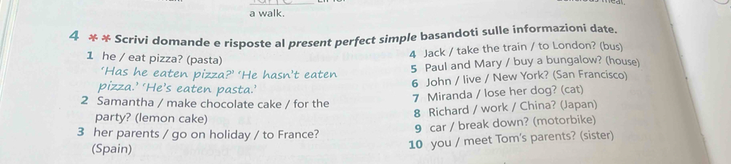 a walk. 
4 * * Scrivi domande e risposte al present perfect simple basandoti sulle informazioni date. 
1 he / eat pizza? (pasta) 
4 Jack / take the train / to London? (bus) 
‘Has he eaten pizza?’ ‘He hasn’t eaten 5 Paul and Mary / buy a bungalow? (house) 
pizza.’ ‘He’s eaten pasta.’ 
6 John / live / New York? (San Francisco) 
2 Samantha / make chocolate cake / for the 
7 Miranda / lose her dog? (cat) 
party? (lemon cake) 
8 Richard / work / China? (Japan) 
3 her parents / go on holiday / to France? 
9 car / break down? (motorbike) 
(Spain) 
10 you / meet Tom's parents? (sister)