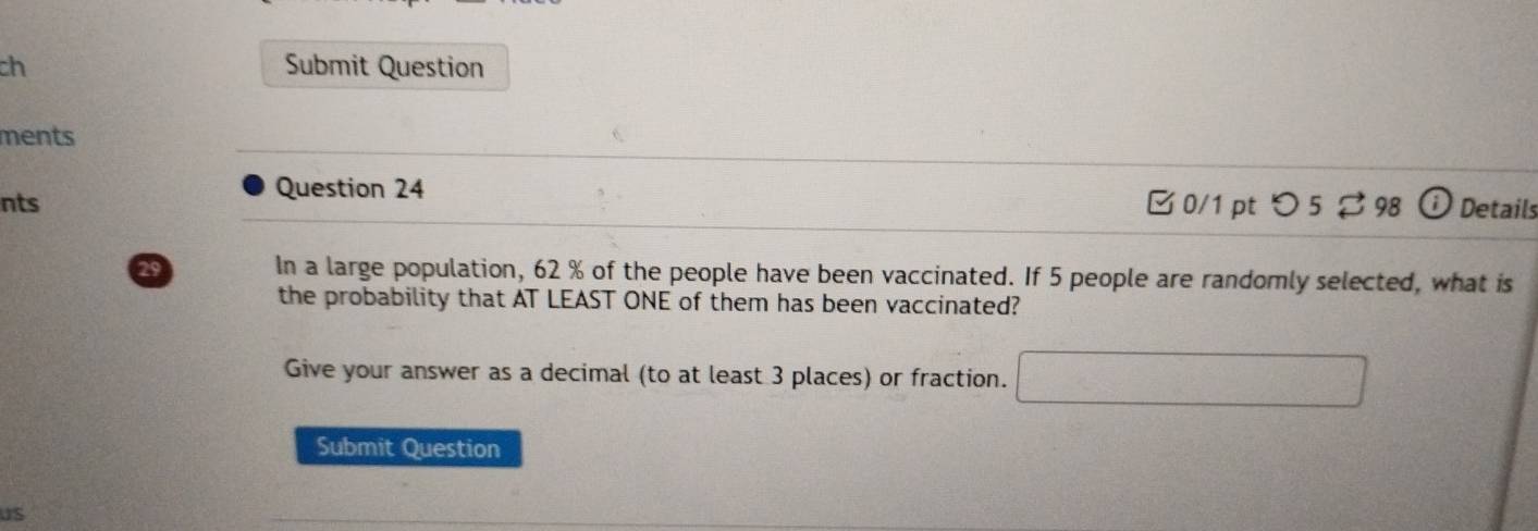 ch Submit Question 
ments 
Question 24 
nts □0/1 pt つ5 98 ⓘ Details 
29 In a large population, 62 % of the people have been vaccinated. If 5 people are randomly selected, what is 
the probability that AT LEAST ONE of them has been vaccinated? 
Give your answer as a decimal (to at least 3 places) or fraction. 
Submit Question 
US