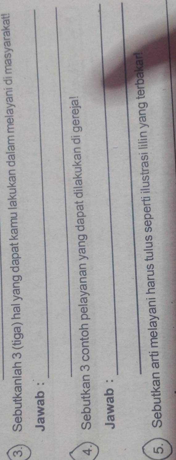 3.) Sebutkanlah 3 (tiga) hal yang dapat kamu lakukan dalam melayani di masyarakat! 
Jawab : 
_ 
_ 
4.) Sebutkan 3 contoh pelayanan yang dapat dilakukan di gereja! 
_ 
_ 
Jawab : 
_ 
5. ) Sebutkan arti melayani harus tulus seperti ilustrasi lilin yang terbakar!