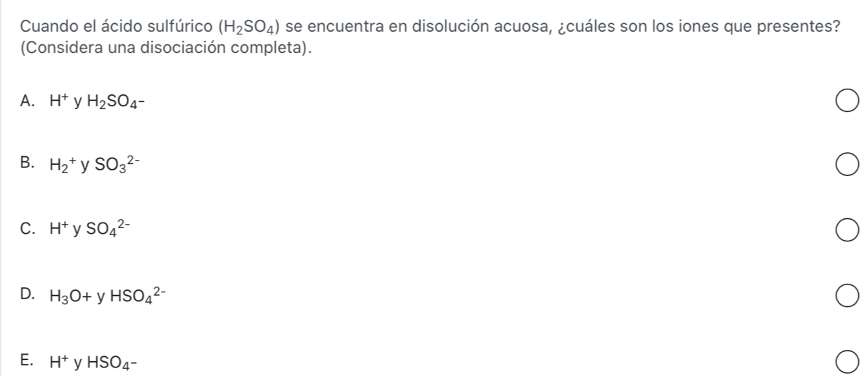 Cuando el ácido sulfúrico (H_2SO_4) se encuentra en disolución acuosa, ¿cuáles son los iones que presentes?
(Considera una disociación completa).
A. H^+ y H_2SO_4-
B. H_2^(+ V SO_3^(2-)
C. H^+) y SO_4^((2-)
D. H_3)O+yHSO_4^((2-)
E. H^+)yHSO_4-