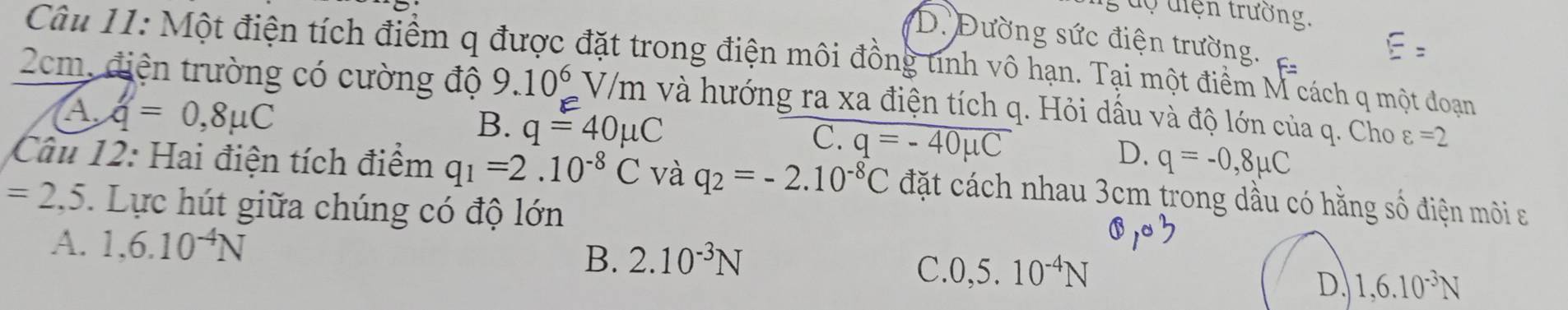 uộ điện trường,
D. Đường sức điện trường.
Câu 11: Một điện tích điểm q được đặt trong điện môi đồng tính vô hạn. Tại một điểm M cách q một đoạn
2cm, điện trường có cường độ 9.10^6V/m và hướng ra xa điện tích q. Hỏi dầu và độ lớn của q. Cho varepsilon =2
A. q=0,8mu C
B. q=40mu C
C. q=-40mu C q=-0,8mu C
D.
Câu 12: Hai điện tích điểm q_1=2.10^(-8)C và q_2=-2.10^(-8)C đặt cách nhau 3cm trong dầu có hằng số điện môi a
=2,5. Lực hút giữa chúng có độ lớn
A. 1,6.10^(-4)N 2.10^(-3)N
B.
C. 0,5.10^(-4)N
D. 1,6.10^(-3)N