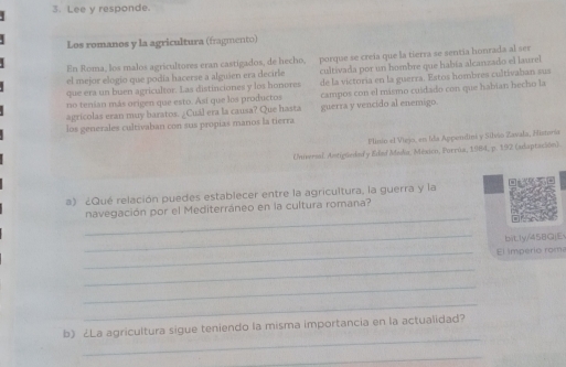 Lee y responde. 
Los romanos y la agricultura (fragmento) 
En Roma, los malos agricultores eran castigados, de hecho, porque se creía que la tierra se sentia honrada al ser 
que era un buen agricultor. Las distinciones y los honores cultivada por un hombre que había alcanzado el laurel 
el mejor elogío que podía hacerse a alguien era decirle 
no tenian más origen que esto. Asi que los productos de la victoria en la guerra. Estos hombres cultivaban sus 
agrícolas eran muy baratos. ¿ Cuál era la causa? Que hasta campos con el másmo cuidado con que habian hecho la 
los generales cultivaban con sus propias manos la tierra guerra y vencido al enemigo 
Flinio el Viejo, en Ida Appendini y Silvio Zavala, Historia 
Universal. Amtigüeded y Edad Media, México, Porrúa, 1984, p. 192 (udaptación). 
a) ¿Qué relación puedes establecer entre la agricultura, la guerra y la 
_ 
navegación por el Mediterráneo en la cultura romana? 
_ 
bit.ly/458QjE 
_El império roma 
_ 
_ 
_ 
_ 
b) ¿La agricultura sigue teniendo la misma importancia en la actualidad? 
_